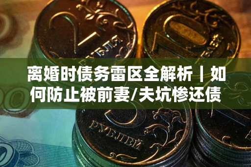 武汉离婚时债务雷区全解析｜如何防止被前妻/夫坑惨还债？
