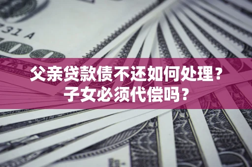 武汉父亲贷款债不还如何处理？子女必须代偿吗？